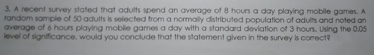 3. A recent survey stated that adults spend an average of 8 hours a day playing mobile games. A
random sample of 50 adults is selected from a normally distributed population of adults and noted an
average of 6 hours playing mobile games a day with a standard deviation of 3 hours. Using the 0.05
level of significance, would you conclude that the statement given in the survey is correct?
