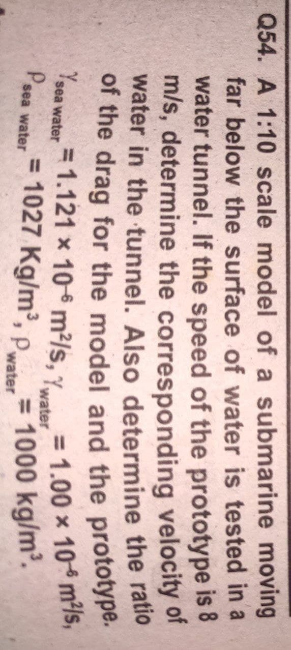 Q54. A 1:10 scale model of a submarine moving
far below the surface of water is tested in a
water tunnel. If the speed of the prototype is 8
m/s, determine the corresponding velocity or
water in the tunnel. Also determine the ratio
= 1.00 x 10 m²/s,
= 1000 kg/m.
= 1.121 x 106 m²/s, Ywater
Ysea water
Pser
= 1027 Kg/m, Pwater
sea water
