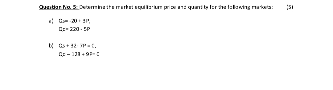 Question No. 5: Determine the market equilibrium price and quantity for the following markets:
(5)
a) Qs= -20 + 3P,
Qd= 220 - 5P
b) Qs + 32- 7P = 0,
Qd – 128 + 9P= 0
