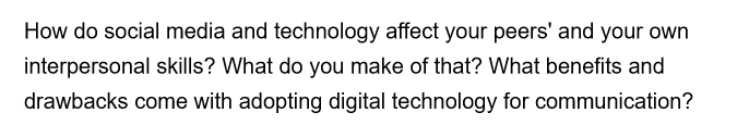 How do social media and technology affect your peers' and your own
interpersonal skills? What do you make of that? What benefits and
drawbacks come with adopting digital technology for communication?