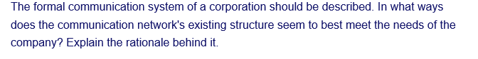 The formal communication system of a corporation should be described. In what ways
does the communication network's existing structure seem to best meet the needs of the
company? Explain the rationale behind it.