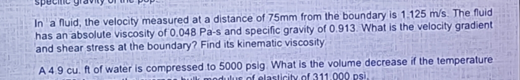 In a fluid, the velocity measured at a distance of 75mm from the boundary is 1.125 m/s. The fluid
has an absolute viscosity of 0.048 Pa-s and specific gravity of 0.913. What is the velocity gradient
and shear stress at the boundary? Find its kinematic viscosity
A 4.9 cu. ft of water is compressed to 5000 psig. What is the volume decrease if the temperature
bulk modulus of elasticity of 311.000 psi,