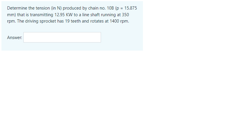 Determine the tension (in N) produced by chain no. 10B (p = 15.875
mm) that is transmitting 12.95 KW to a line shaft running at 350
rpm. The driving sprocket has 19 teeth and rotates at 1400 rpm.
Answer:
