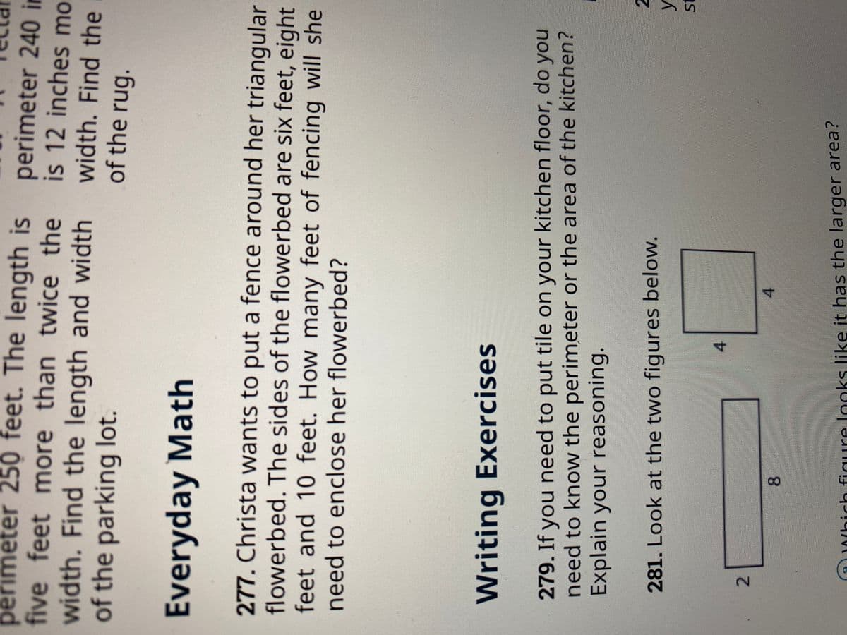 2.
perimeter 250 feet. The length is
five feet more than twice the
width. Find the length and width
of the parking lot.
perimeter 240 in
is 12 inches mo
width. Find the
of the rug.
Everyday Math
277. Christa wants to put a fence around her triangular
flowerbed. The sides of the flowerbed are six feet, eight
feet and 10 feet. How many feet of fencing will she
need to enclose her flowerbed?
Writing Exercises
279. If you need to put tile on your kitchen floor, do you
need to know the perimeter or the area of the kitchen?
Explain your reasoning.
281. Look at the two figures below.
4.
4.
8.
D0/hich figure looks like it has the larger area?

