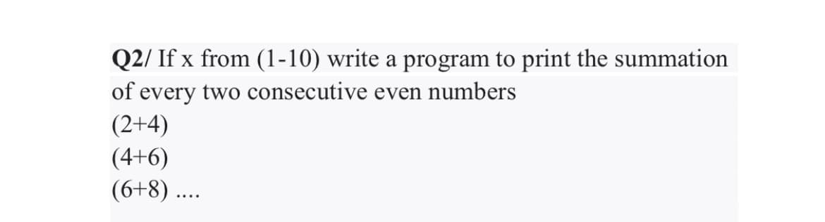 Q2/ If x from (1-10) write a program to print the summation
of every two consecutive even numbers
(2+4)
(4+6)
(6+8) ...
