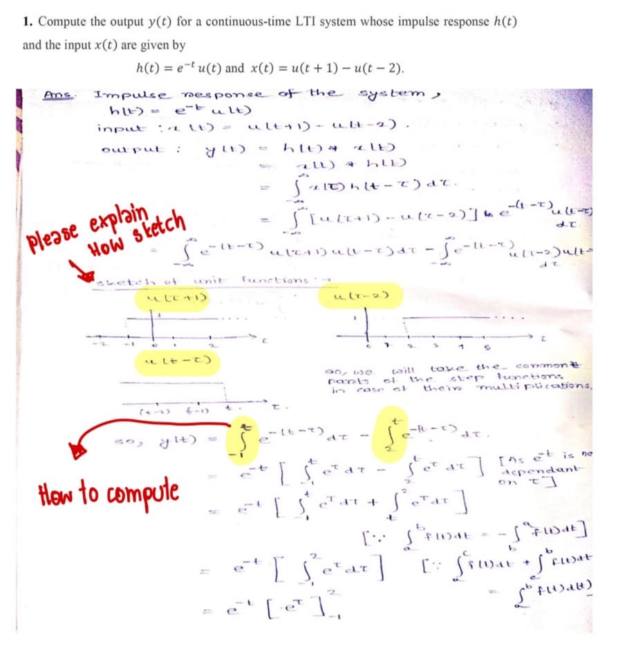 1. Compute the output y(t) for a continuous-time LTI system whose impulse response h(t)
and the input x(t) are given by
h(t) = e-t u(t) and x(t) = u(t + 1) – u(t – 2).
Ans.
Impuls e nesponse of the
h4) = e-tult)
system ,
input
: Lt) -
ult+1)- ult-2) .
oul put
htt)
au) *
S z IT) hlt - t) dT.
Please explain
How sketch
-lt-
beteh of
unit
functions
ו םt
ult-2)
u Lt -t)
90, we
pants
in
the- commone
will
the
thein
toke
tunctions
case o
multi plications.
y It)
so,
e
How to compute
[ns et is no
Acpendant
on t]
et
