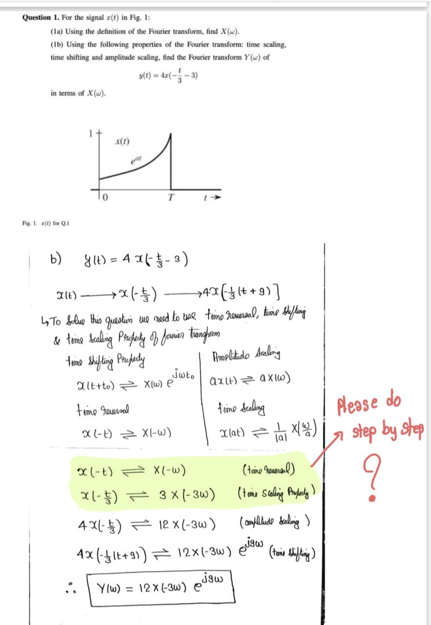 Question 1. For the signal r(t) in Fig. 1:
(la) Using the definition of the Fourier transform, find X(w).
(1b) Using the following properties of the Fourier transform: time scaling,
time shifting and amplitude scaling, find the Fourier transform Y(w) of
(8 --)-» = (1)a
) = 4x(-
in terms of X(w).
x(1)
T
Fig. 1. z(t) for Q.1
b)
y1t) = 4 x( -3)
11) x(-) AX(t +9)]
I(t)
4 To Selue this questun we mesed to tae timo romnanl, tume Shflang
tomo Sifting Prafudy
Amplitido saling
Jwto
alt+to) X(w) e
axlt) z axlw)
fume Saling
Nease do
tume qeuernal
X(-t) Z X(-w)
Xlat) 지음)
a step by step
x (-t) = X(-w)
(toimo oueral)
X1-능) ← 3x -3w)
4지L ) 12x (-3w)
4x(-lt+9)) 12×(-3w)
:.
Y(w) =
jaw
12X (-3w) e
