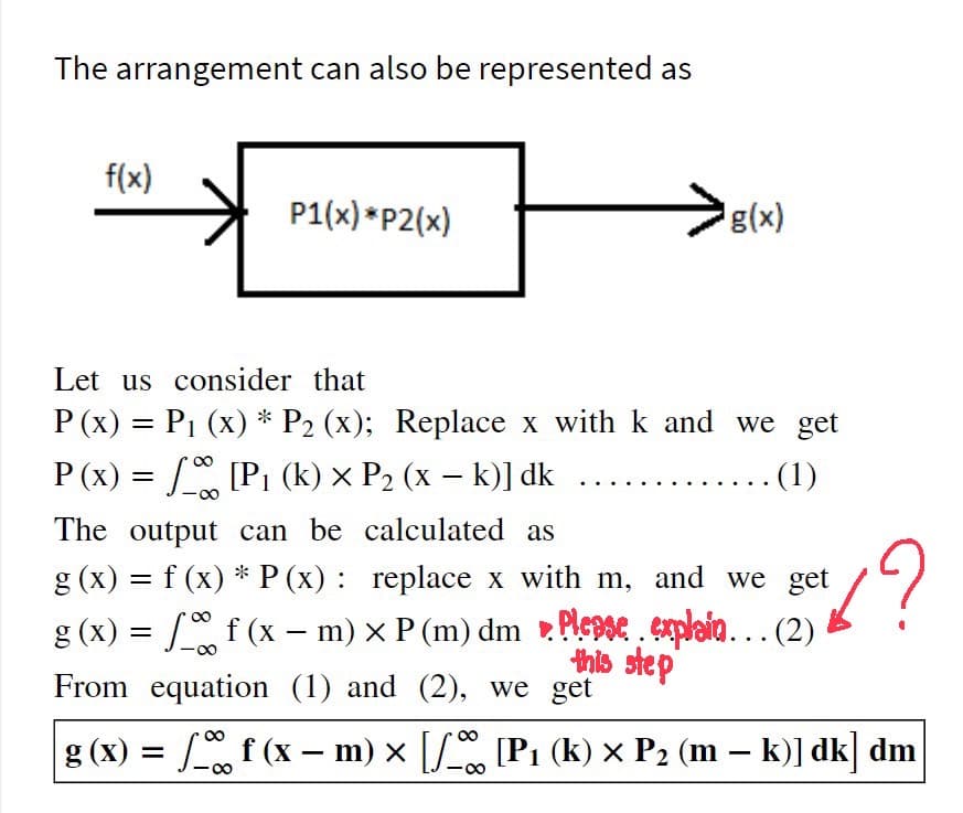 The arrangement can also be represented as
f(x)
P1(x) *P2(x)
g(x)
Let us consider that
P (x) = P1 (x) * P2 (x); Replace x with k and we get
P (x) = [P1 (k) × P2 (x – k)] dk
(1)
The output can be calculated as
g (x) = f (x) * P (x) : replace x with m, and we get
g (x) = [ f (x – m) × P (m) dm Plepse , explaia.….. (2)
this step
From equation (1) and (2), we get
g (x) = f (x – m) x [S [P1 (k) × P2 (m – k)] dk] dm
