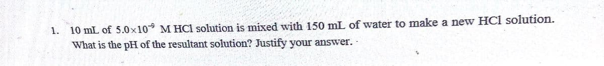 1. 10 mL of 5.0x10 M HCl solution is mixed with 150 mL of water to make a new HCl solution.
What is the pH of the resultant solution? Justify your answer..