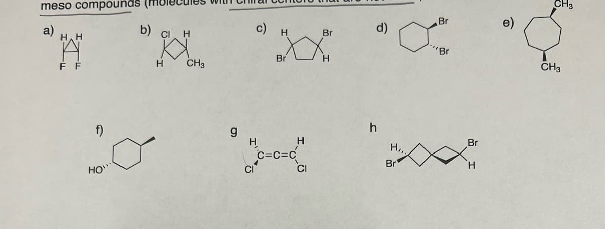 meso compounds
a)
H H
A
F F
HO"
b) Cl. H
H
CH3
c) H
Br H
H
C=C=C
Br
CI
h
H,,.
Br
Br
"Br
Br
H
e)
CH3
CH3