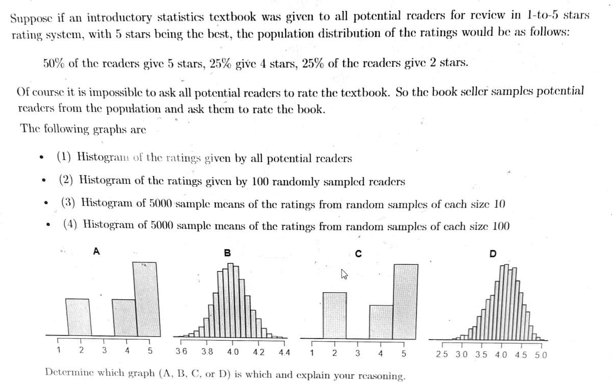 Suppose if an introductory statistics textbook was given to all potential readers for review in 1-to-5 stars
rating system, with 5 stars being the best, the population distribution of the ratings would be as follows:
50% of the readers give 5 stars, 25% give 4 stars, 25% of the readers give 2 stars.
Of course it is impossible to ask all potential readers to rate the textbook. So the book seller samples potential
readers from the population and ask them to rate the book.
The following graphs arc
●
●
(1) Histogram of the ratings given by all potential readers
(2) Histogram of the ratings given by 100 randomly sampled readers
(3) Histogram of 5000 sample means of the ratings from random samples of each size 10
(4) Histogram of 5000 sample means of the ratings from random samples of each size 100
1
A
T
2 3 4
5
B
3.6 3.8 4.0 4.2 4.4
T
T
T
1 2 3
T
4
1
5
Determine which graph (A, B, C, or D) is which and explain your reasoning.
T
2.5 3.0 3.5 4.0 4.5 5.0