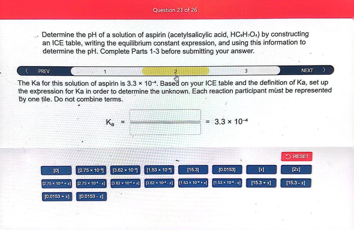 Determine the pH of a solution of aspirin (acetylsalicylic acid, HC₂H+O4) by constructing
an ICE table, writing the equilibrium constant expression, and using this information to
determine the pH. Complete Parts 1-3 before submitting your answer.
PREV
NEXT >
The Ka for this solution of aspirin is 3.3 × 10-4. Based on your ICE table and the definition of Ka, set up
the expression for Ka in order to determine the unknown. Each reaction participant must be represented
by one tile. Do not combine terms.
[0]
[2.75 x 10-3+x]
[0.0153 + x]
[2.75 x 10-³]
1
[2.75 x 10-x]
[0.0153 -x]
Ka
Question 23 of 26
[3.62 x 10-1]
[3.62 x 103+x]
[1.53 x 10-
[3.62 x 10³-x]
[15.3]
=
3.3 x 10-4
[0.0153]
3
[1.53 x 10-5+x] [1.53 x 10-5-x]
[15.3+x]
RESET
[2x]
[15.3 -x]