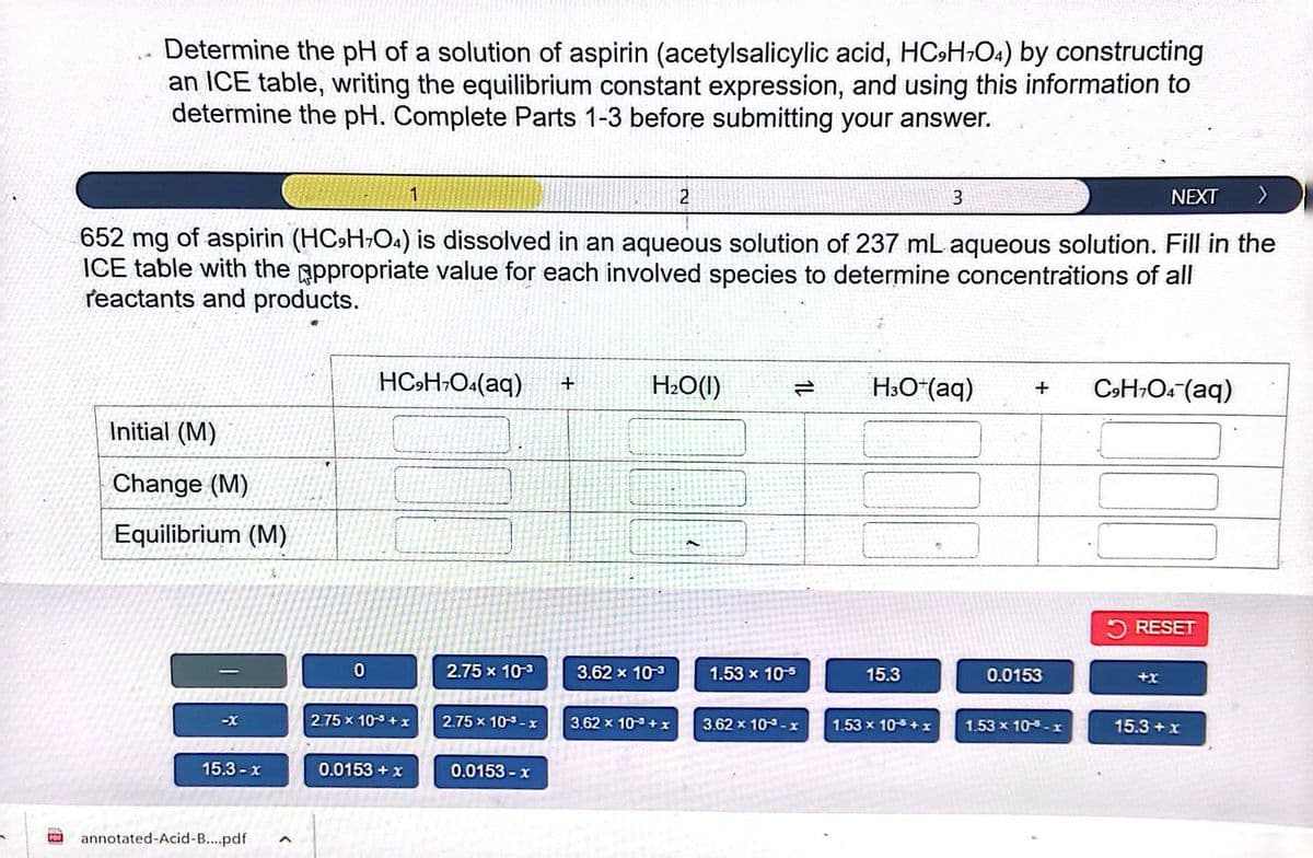 Determine the pH of a solution of aspirin (acetylsalicylic acid, HC9H7O4) by constructing
an ICE table, writing the equilibrium constant expression, and using this information to
determine the pH. Complete Parts 1-3 before submitting your answer.
Initial (M)
Change (M)
Equilibrium (M)
-X
NEXT >
652 mg of aspirin (HC9H7O4) is dissolved in an aqueous solution of 237 mL aqueous solution. Fill in the
ICE table with the appropriate value for each involved species to determine concentrations of all
reactants and products.
15.3-x
PO annotated-Acid-B....pdf
A
0
1
HC9H7O4(aq) +
2.75 x 10-³+x
0.0153 + x
2.75 x 10-3
2.75 x 10-x
0.0153-x
2
H₂O(1)
3.62 x 10-3
3.62 x 10³+x
1.53 x 10-5
3.62 x 10-x
3
H3O+ (aq) + C9H7O4 (aq)
15.3
1.53 x 105+x
0.0153
1.53 x 10-5-x
RESET
15.3 + x