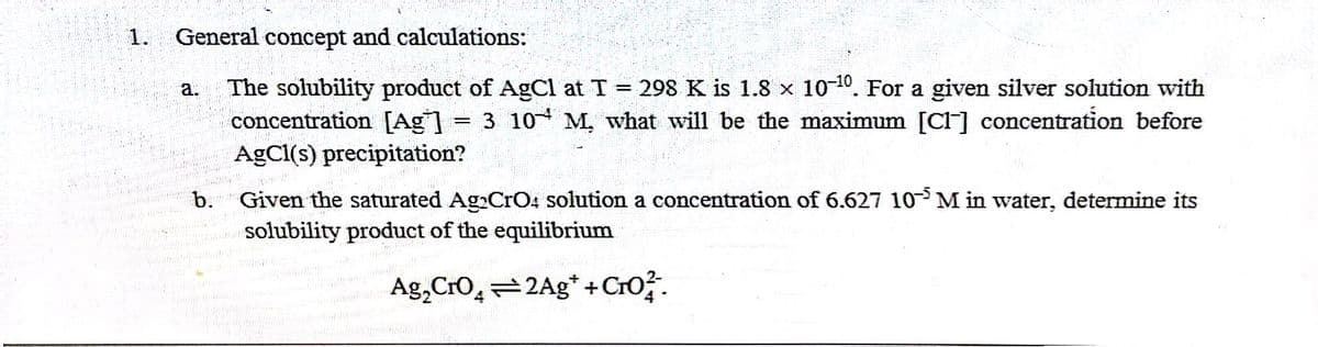 1. General concept and calculations:
a.
The solubility product of AgCl at T = 298 K is 1.8 x 10-¹0. For a given silver solution with
concentration [Ag] 3 10 M, what will be the maximum [Cl] concentration before
AgCl(s) precipitation?
-
b. Given the saturated Ag CrO4 solution a concentration of 6.627 10 M in water, determine its
solubility product of the equilibrium
Ag₂ CrO42Ag* + Cro