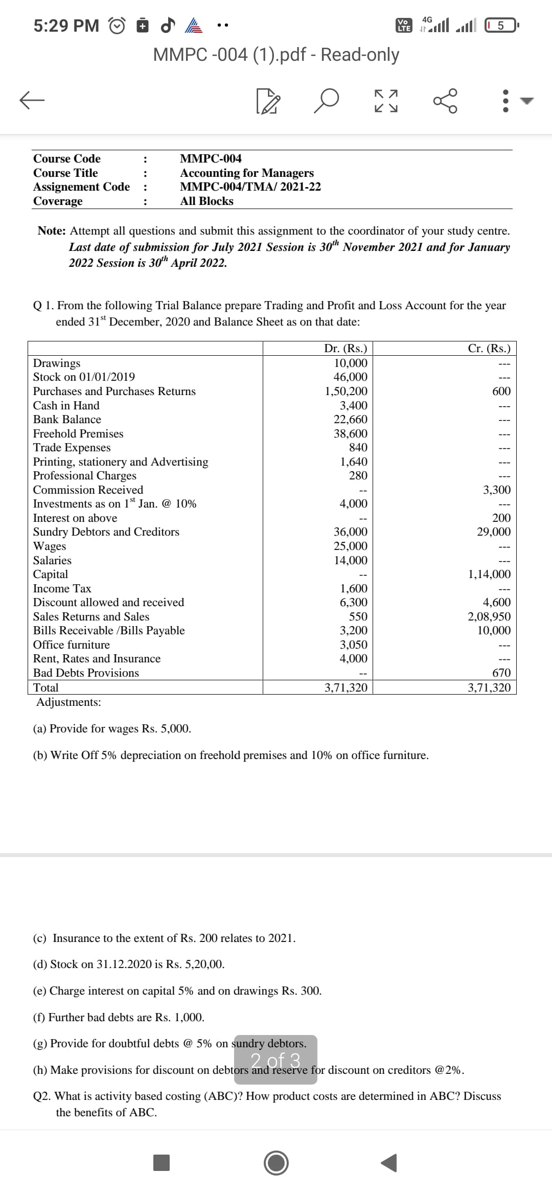 5:29 PM
4G
Vo
+
LTE
5
MMPC -004 (1).pdf - Read-only
Pa
O
K 7
ку
:
MMPC-004
Course Code
Course Title
:
Accounting for Managers
MMPC-004/TMA/ 2021-22
Assignement Code
:
Coverage
:
All Blocks
Note: Attempt all questions and submit this assignment to the coordinator of your study centre.
Last date of submission for July 2021 Session is 30th November 2021 and for January
2022 Session is 30th April 2022.
Q 1. From the following Trial Balance prepare Trading and Profit and Loss Account for the year
ended 31st December, 2020 and Balance Sheet as on that date:
Dr. (Rs.)
Cr. (Rs.)
Drawings
10,000
Stock on 01/01/2019
46,000
Purchases and Purchases Returns
1,50,200
600
Cash in Hand
3,400
Bank Balance
22,660
Freehold Premises
38,600
Trade Expenses
840
Printing, stationery and Advertising
1,640
Professional Charges
280
Commission Received
3,300
Investments as on 1st Jan. @ 10%
4,000
Interest on above
200
Sundry Debtors and Creditors
36,000
29,000
Wages
25,000
Salaries
14,000
Capital
1,14,000
Income Tax
1,600
Discount allowed and received
6,300
4,600
Sales Returns and Sales
550
2,08,950
Bills Receivable /Bills Payable
3,200
10,000
Office furniture
3,050
Rent, Rates and Insurance
4,000
Bad Debts Provisions
670
Total
3,71,320
3,71,320
Adjustments:
(a) Provide for wages Rs. 5,000.
(b) Write Off 5% depreciation on freehold premises and 10% on office furniture.
(c) Insurance to the extent of Rs. 200 relates to 2021.
(d) Stock on 31.12.2020 is Rs. 5,20,00.
(e) Charge interest on capital 5% and on drawings Rs. 300.
(f) Further bad debts are Rs. 1,000.
(g) Provide for doubtful debts @ 5% on sundry debtors.
2 of 3
(h) Make provisions for discount on debtors and reserve for discount on creditors @2%.
Q2. What is activity based costing (ABC)? How product costs are determined in ABC? Discuss
the benefits of ABC.
←
all all