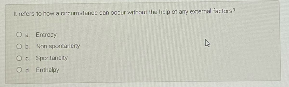 It refers to how a circumstance can occur without the help of any external factors?
O a Entropy
Non spontanerty
O c Spontaneity
O d Enthalpy
