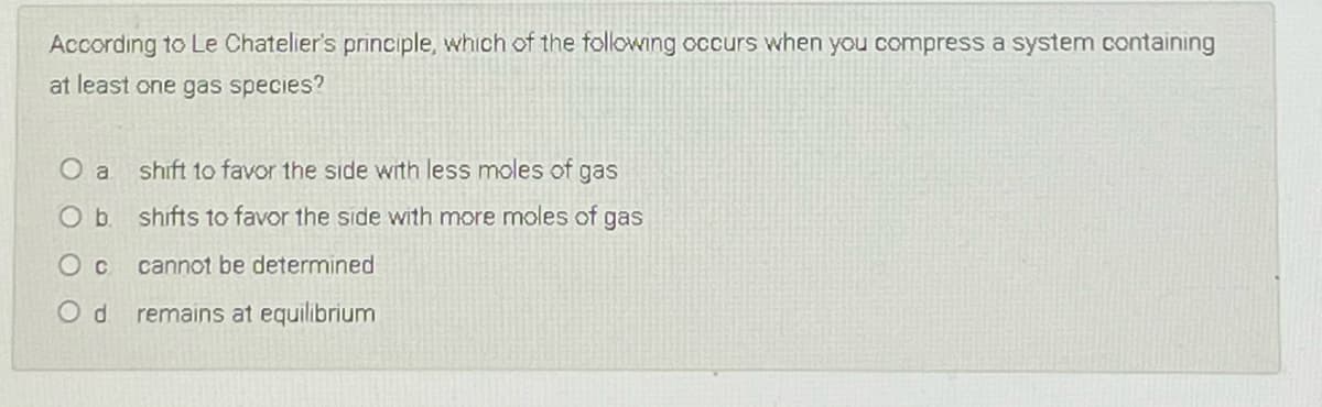 According to Le Chatelier's principle, which of the following occurs when you compress a system containing
at least one gas species?
O a
shift to favor the side with less moles of gas
Ob.
shifts to favor the side with more moles of gas
cannot be determined
remains at equilibrium
