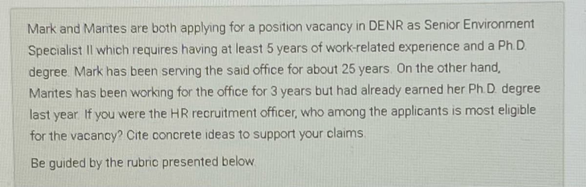 Mark and Marntes are both applying for a position vacancy in DENR as Senior Environment
Specialist Il which requires having at least 5 years of work-related experience and a Ph.D.
degree Mark has been serving the said office for about 25 years. On the other hand,
Marites has been working for the office for 3 years but had already earned her Ph. D. degree
last year If you were the HR recruitment officer, who among the applicants is most eligible
for the vacancy? Cite concrete ideas to support your claims.
Be guided by the rubric presented below.

