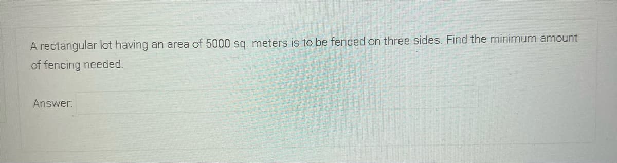 A rectangular lot having an area of 5000 sq. meters is to be fenced on three sides. Find the minimum amount
of fencing needed.
Answer:
