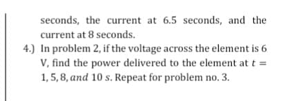 seconds, the current at 6.5 seconds, and the
current at 8 seconds.
4.) In problem 2, if the voltage across the element is 6
V, find the power delivered to the element at t =
1, 5, 8, and 10 s. Repeat for problem no. 3.
