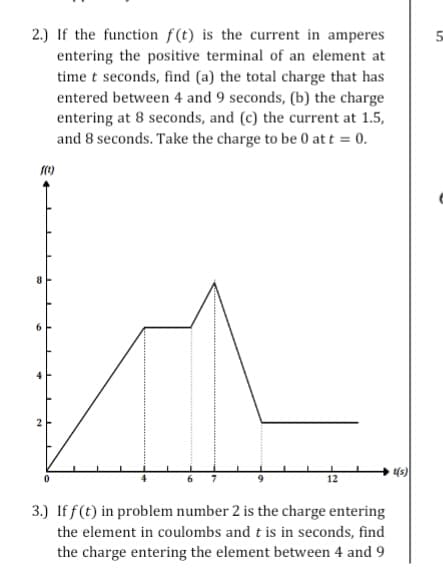 2.) If the function f(t) is the current in amperes
entering the positive terminal of an element at
time t seconds, find (a) the total charge that has
entered between 4 and 9 seconds, (b) the charge
entering at 8 seconds, and (c) the current at 1.5,
and 8 seconds. Take the charge to be 0 at t = 0.
4
2
3.) If f(t) in problem number 2 is the charge entering
the element in coulombs and t is in seconds, find
the charge entering the element between 4 and 9
