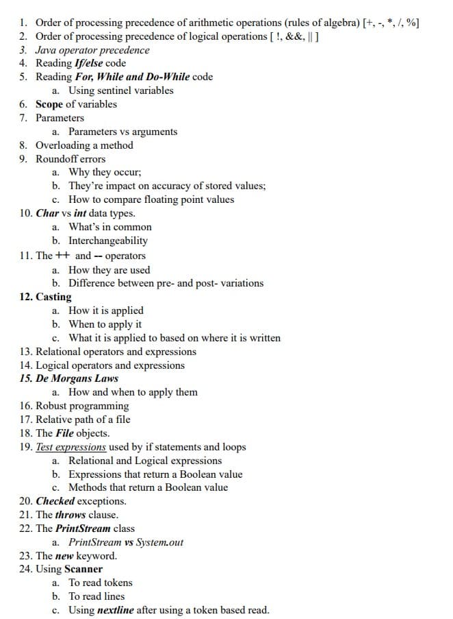 1. Order of processing precedence of arithmetic operations (rules of algebra) [+, -, *, /, %]
2. Order of processing precedence of logical operations [!, &&, || ]
3. Java operator precedence
4. Reading If/else code
5. Reading For, While and Do-While code
a. Using sentinel variables
6. Scope of variables
7. Parameters
a. Parameters vs arguments
8. Overloading a method
9. Roundoff errors
a. Why they occur;
b. They're impact on accuracy of stored values;
c. How to compare floating point values
10. Char vs int data types.
a. What's in common
b. Interchangeability
11. The ++ and operators
a. How they are used
b. Difference between pre- and post- variations
12. Casting
a. How it is applied
b. When to apply it
c. What it is applied to based on where it is written
13. Relational operators and expressions
14. Logical operators and expressions
15. De Morgans Laws
a. How and when to apply them
16. Robust programming
17. Relative path of a file
18. The File objects.
19. Test expressions used by if statements and loops
a. Relational and Logical expressions
b. Expressions that return a Boolean value
c. Methods that return a Boolean value
20. Checked exceptions.
21. The throws clause.
22. The PrintStream class
a. PrintStream vs System.out
23. The new keyword.
24. Using Scanner
a. To read tokens
b. To read lines
c. Using nextline after using a token based read.