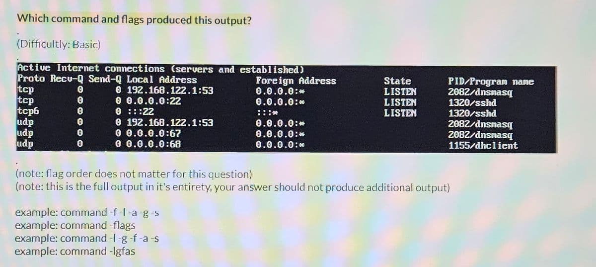 Which command and flags produced this output?
(Difficultly: Basic)
Active Internet connections (servers and established)
Proto Recu-Q Send-Q Local Address
tcp
tcp
tcp6
udp
udp
udp
0
0
0
0
0 192.168.122.1:53
0 0.0.0.0:22
0 :::22
0 192.168.122.1:53
0 0.0.0.0:67
0 0.0.0.0:68
Foreign Address
0.0.0.0:*
0.0.0.0:*
example: command -f -I -a -g -s
example: command-flags
example: command -l-g -f -a -s
example: command -lgfas
****
0.0.0.0:*
0.0.0.0:*
0.0.0.0:*
State
LISTEN
LISTEN
LISTEN
PID/Program name
2082/dnsmasq
1320/sshd
1320/sshd
2082/dnsmasq
2082/dnsmasq
1155/dhclient
(note: flag order does not matter for this question)
(note: this is the full output in it's entirety, your answer should not produce additional output)