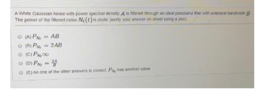 A White Gaussian Noise with power spectral density A is fitered through an ideal passband fher with unilateral bandwidth B
The power of the filtered noise N(t) is (note: justify your answer on sheet using a plot)
O (A) PN, = AB
O (B) PN
O (C) PN00
O (D) PN
%3D
=2AB
%3D
O (E) no one of the other answers is corect. PN, has another value
