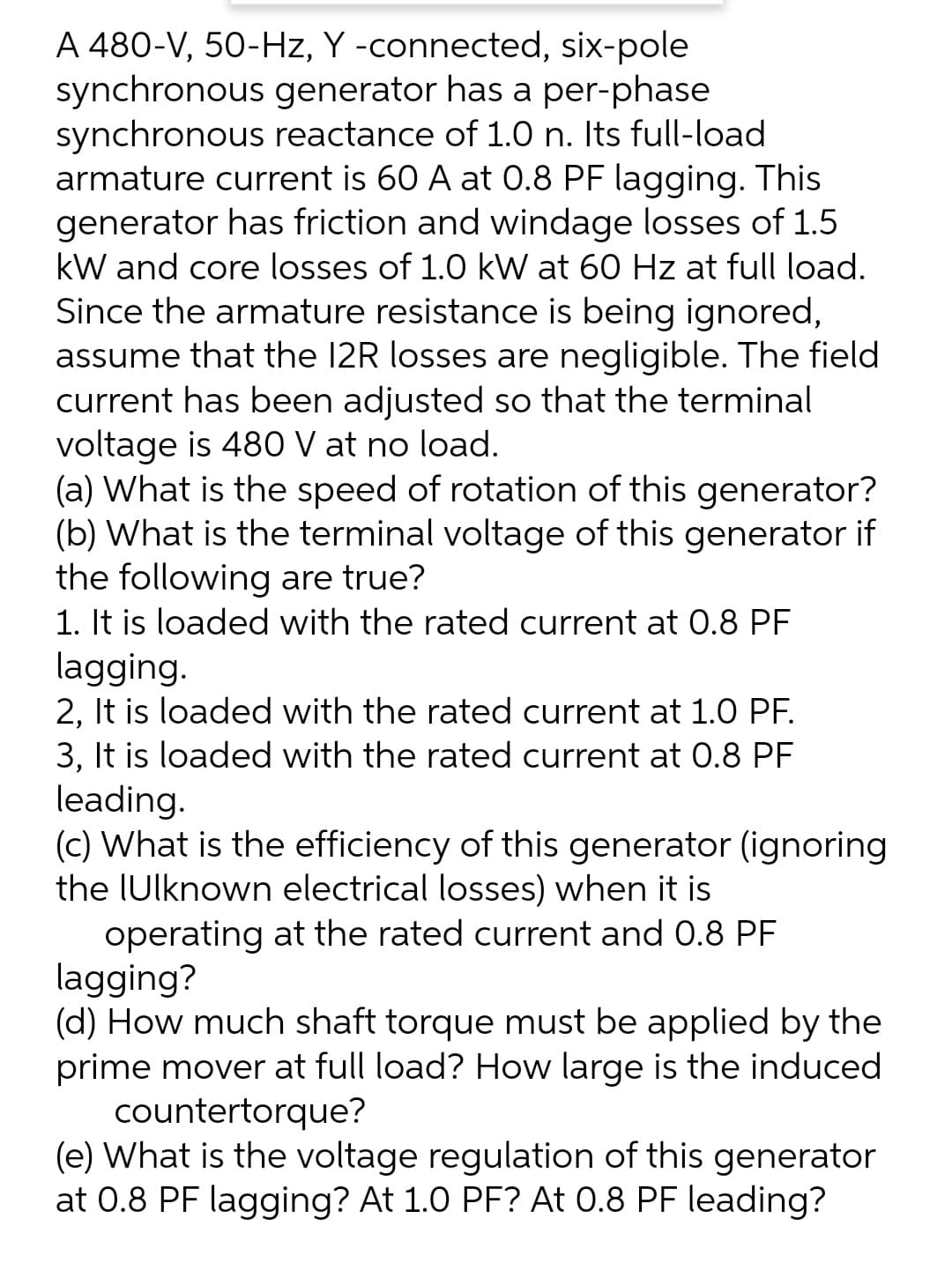 A 480-V, 50-Hz, Y -connected, six-pole
synchronous generator has a per-phase
synchronous reactance of 1.0 n. Its full-load
armature current is 60 A at 0.8 PF lagging. This
generator has friction and windage losses of 1.5
kW and core losses of 1.0 kW at 60 Hz at full load.
Since the armature resistance is being ignored,
assume that the 12R losses are negligible. The field
current has been adjusted so that the terminal
voltage is 480 V at no load.
(a) What is the speed of rotation of this generator?
(b) What is the terminal voltage of this generator if
the following are true?
1. It is loaded with the rated current at 0.8 PF
lagging.
2, It is loaded with the rated current at 1.0 PF.
3, It is loaded with the rated current at 0.8 PF
leading.
(c) What is the efficiency of this generator (ignoring
the IUlknown electrical losses) when it is
operating at the rated current and 0.8 PF
lagging?
(d) How much shaft torque must be applied by the
prime mover at full load? How large is the induced
countertorque?
(e) What is the voltage regulation of this generator
at 0.8 PF lagging? At 1.0 PF? At 0.8 PF leading?
