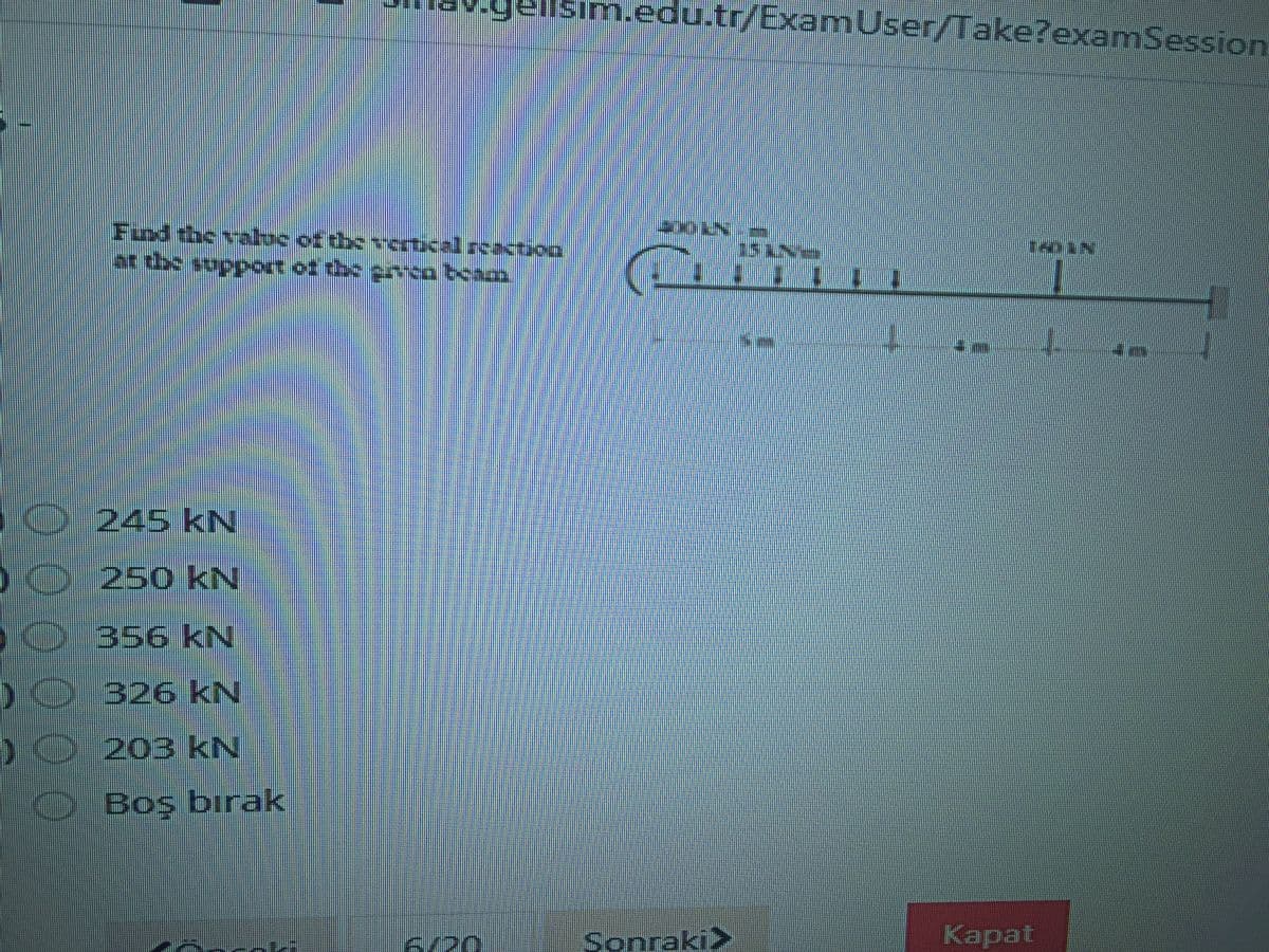 m.edu.tr/ExamUser/Take?examSession
Fund the vatoc of the vncrtical rcacto
తిలలంచింమం బాయు సంలి.
0245 kN
O250 kN
0356 kN
D0326 kN
)0203 kN
OBoş bırak
6/20
Sonraki>
Kapat
