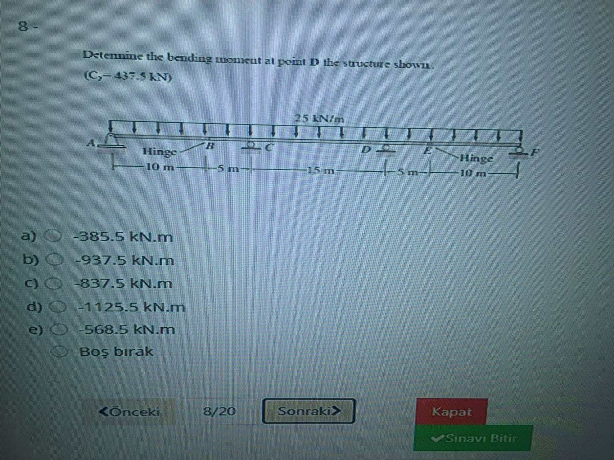 Detenmime the bending uonxat at point D the structure shown.
(C,-437.5KN)
25 KN/m
Hinge
tom
10 m
-5 మిr
15m
5 m-
10 m
| -385.5 kN.m
b) O-937.5 kN.m
O0 837.5 KN.m
d) 1125.5 kN.m
e) -568,5 kN.m
DBoş bırak
Kônceki
8/20
Sonraki>
Kapat
VSinavr BTEir
