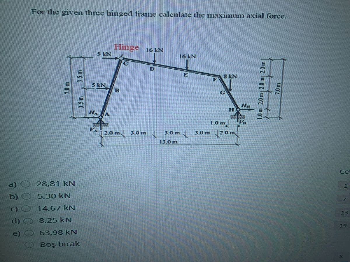 For the given three hinged frame calculate the maximum axial force.
Hmge 16 N
16 kN
D
E
S EN
1.0m
20m
3.0 m
3.0m
3.0m
(20m,
13.0m
Ce
a) O 28.81 kN
b) O 5.3o kN
00 14,67 kN
d) O 8.25 kN
63,98 kN
13
19
e)
Boş bırak
1.0m
