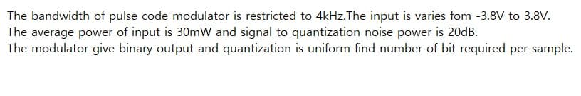 The bandwidth of pulse code modulator is restricted to 4kHz.The input is varies fom -3.8V to 3.8V.
The average power of input is 30mW and signal to quantization noise power is 20dB.
The modulator give binary output and quantization is uniform find number of bit required per sample.
