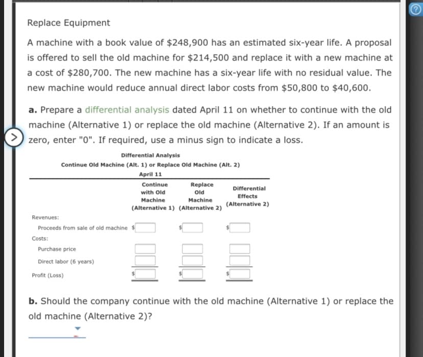 Replace Equipment
A machine with a book value of $248,900 has an estimated six-year life. A proposal
is offered to sell the old machine for $214,500 and replace it with a new machine at
a cost of $280,700. The new machine has a six-year life with no residual value. The
new machine would reduce annual direct labor costs from $50,800 to $40,600.
a. Prepare a differential analysis dated April 11 on whether to continue with the old
machine (Alternative 1) or replace the old machine (Alternative 2). If an amount is
zero, enter "0". If required, use a minus sign to indicate a loss.
Differential Analysis
Continue Old Machine (Alt. 1) or Replace Old Machine (Alt. 2)
April 11
Continue
Replace
Differential
with Old
Old
Effects
Machine
Machine
(Alternative 2)
(Alternative 1) (Alternative 2)
Revenues:
Proceeds from sale of old machine $
Costs:
Purchase price
Direct labor (6 years)
Profit (Loss)
b. Should the company continue with the old machine (Alternative 1) or replace the
old machine (Alternative 2)?
