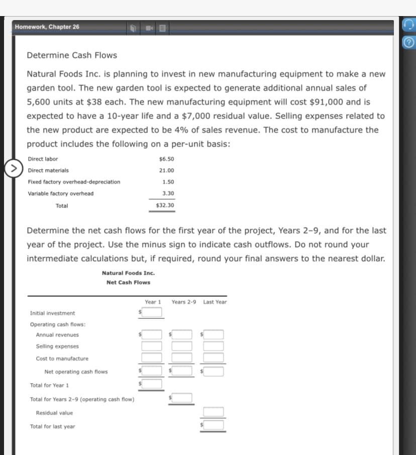 Homework, Chapter 26
Determine Cash Flows
Natural Foods Inc. is planning to invest in new manufacturing equipment to make a new
garden tool. The new garden tool is expected to generate additional annual sales of
5,600 units at $38 each. The new manufacturing equipment will cost $91,000 and is
expected to have a 10-year life and a $7,000 residual value. Selling expenses related to
the new product are expected to be 4% of sales revenue. The cost to manufacture the
product includes the following on a per-unit basis:
Direct labor
$6.50
Direct materials
21.00
Fixed factory overhead-depreciation
1.50
Variable factory overhead
3.30
Total
$32.30
Determine the net cash flows for the first year of the project, Years 2-9, and for the last
year of the project. Use the minus sign to indicate cash outflows. Do not round your
intermediate calculations but, if required, round your final answers to the nearest dollar.
Natural Foods Inc.
Net Cash Flows
Year 1 Years 2-9 Last Year
Initial investment
Operating cash flows:
Annual revenues
Selling expenses
Cost to manufacture
Net operating cash flows
Total for Year 1
Total for Years 2-9 (operating cash flow)
Residual value
Total for last year
