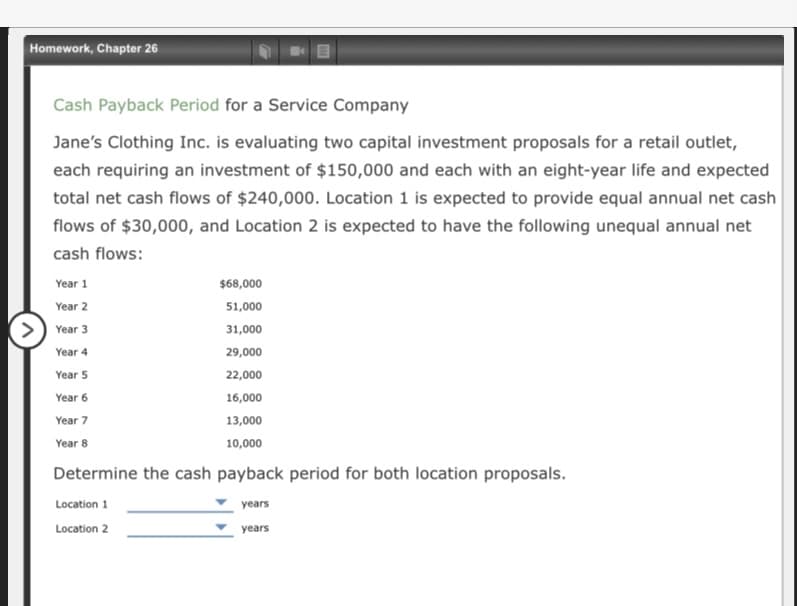 Homework, Chapter 26
Cash Payback Period for a Service Company
Jane's Clothing Inc. is evaluating two capital investment proposals for a retail outlet,
each requiring an investment of $150,000 and each with an eight-year life and expected
total net cash flows of $240,000. Location 1 is expected to provide equal annual net cash
flows of $30,000, and Location 2 is expected to have the following unequal annual net
cash flows:
Year 1
$68,000
Year 2
51,000
Year 3
31,000
Year 4
29,000
Year 5
22,000
Year 6
16,000
Year 7
13,000
Year 8
10,000
Determine the cash payback period for both location proposals.
Location 1
years
Location 2
years
