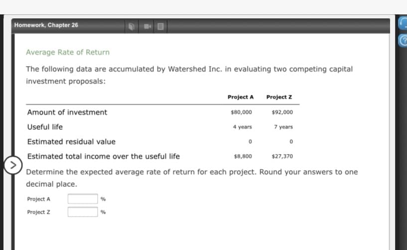 Homework, Chapter 26
Average Rate of Return
The following data are accumulated by Watershed Inc. in evaluating two competing capital
investment proposals:
Project A
Project z
Amount of investment
$80,000
$92,000
Useful life
4 years
7 years
Estimated residual value
Estimated total income over the useful life
$8,800
$27,370
Determine the expected average rate of return for each project. Round your answers to one
decimal place.
Project A
Project z
