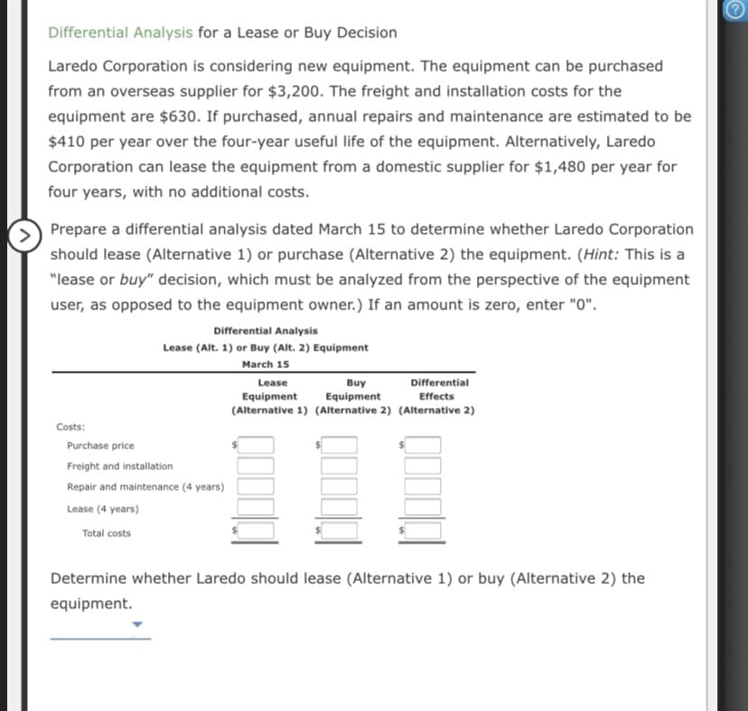 Differential Analysis for a Lease or Buy Decision
Laredo Corporation is considering new equipment. The equipment can be purchased
from an overseas supplier for $3,200. The freight and installation costs for the
equipment are $630. If purchased, annual repairs and maintenance are estimated to be
$410 per year over the four-year useful life of the equipment. Alternatively, Laredo
Corporation can lease the equipment from a domestic supplier for $1,480 per year for
four years, with no additional costs.
Prepare a differential analysis dated March 15 to determine whether Laredo Corporation
should lease (Alternative 1) or purchase (Alternative 2) the equipment. (Hint: This is a
"lease or buy" decision, which must be analyzed from the perspective of the equipment
user, as opposed to the equipment owner.) If an amount is zero, enter "0".
Differential Analysis
Lease (Alt. 1) or Buy (Alt. 2) Equipment
March 15
Buy
Equipment
(Alternative 1) (Alternative 2) (Alternative 2)
Lease
Differential
Equipment
Effects
Costs:
Purchase price
Freight and installation
Repair and maintenance (4 years)
Lease (4 years)
Total costs
Determine whether Laredo should lease (Alternative 1) or buy (Alternative 2) the
equipment.
