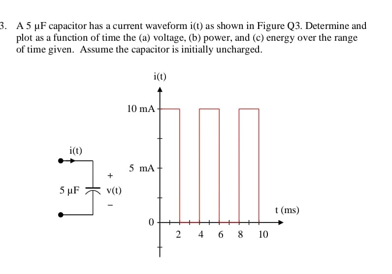 3. A 5 µF capacitor has a current waveform i(t) as shown in Figure Q3. Determine and
plot as a function of time the (a) voltage, (b) power, and (c) energy over the range
of time given. Assume the capacitor is initially uncharged.
i(t)
i(t)
5 μF
v(t)
-
10 mA
5 mA
t (ms)
2
4
6
8
10