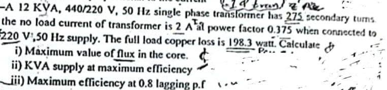 •IP Even! I PE
-A 12 KYA, 440/220 V, 50 Hz single phase transformer has 275 secondary turns.
the no load current of transformer is 2 Aal power factor 0.375 when connected to
220 V,50 Hz supply. The full load copper loss is 198.3 watt. Calculate &
i) Maximum value of flux in the core.
ii) KVA supply at maximum efficiency
iii) Maximum efficiency at 0.8 lagging p.f