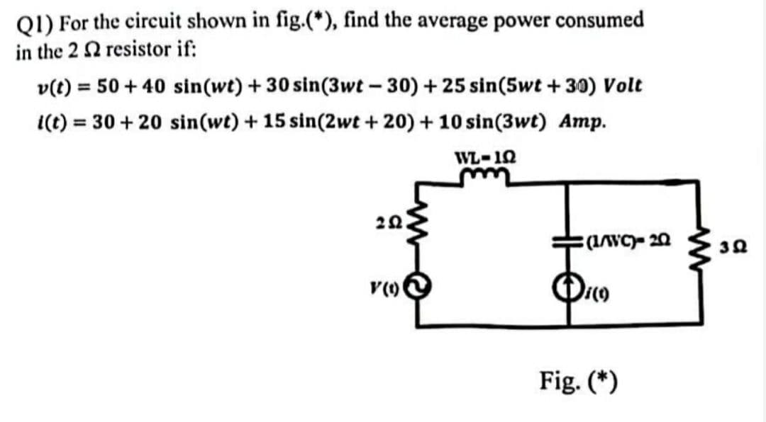 Q1) For the circuit shown in fig.(*), find the average power consumed
in the 2 2 resistor if:
v(t) = 50+ 40 sin(wt) + 30 sin(3wt-30) + 25 sin(5wt +30) Volt
i(t) = 30 + 20 sin(wt) + 15 sin(2wt+20) + 10 sin(3wt) Amp.
WL-10
m
202
(1/WC)- 20
¡(9)
Fig. (*)
V (1)
392