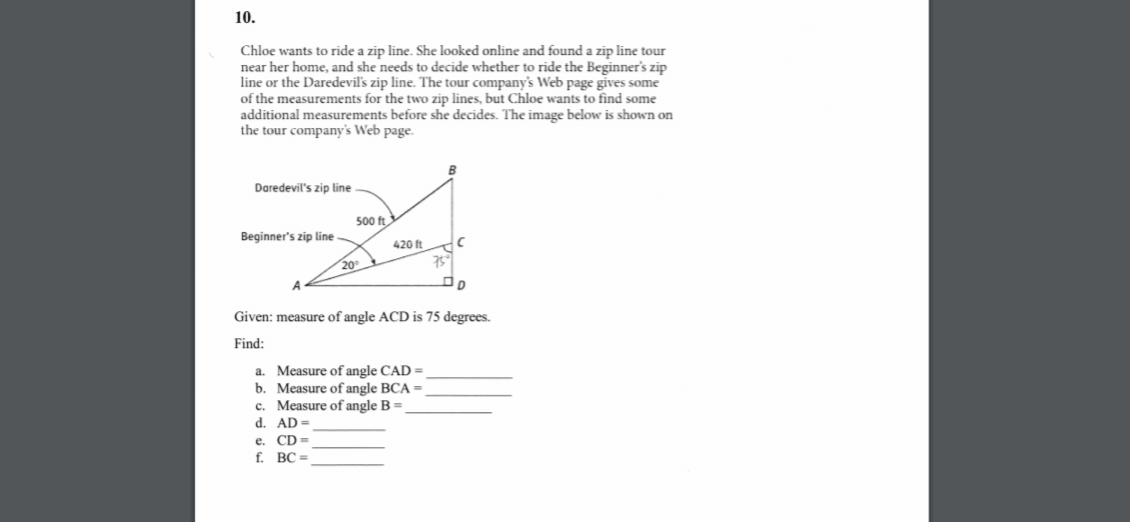 10.
Chloe wants to ride a zip line. She looked online and found a zip line tour
near her home, and she needs to decide whether to ride the Beginner's zip
the Daredevil's zip line. The tour company's Web page gives some
line
of the measurements for the two zip lines, but Chloe wants to find some
additional measurements before she decides. The image below is shown on
the tour company's
Web
page.
Daredevil's zip line
500 ft
Beginner's zip line
420 ft
20
Given: measure of angle ACD is 75 degrees.
Find:
a. Measure of angle CAD =
b. Measure of angle BCA =
c. Measure of angle B =
d. AD =
e. CD
f.
BC =
