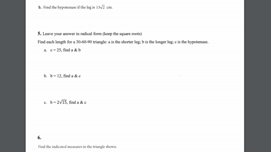 b. Find the hypotenuse if the leg is 13/2 cm.
5. Leave your answer in radical form (keep the square roots)
Find each length for a 30-60-90 triangle: a is the shorter leg; b is the longer leg; c is the hypotenuse.
a. c=25, find a & b
b. b=12, find a & c
c. b= 2V15, find a &c
6.
Find the indicated measures in the triangle shown.
