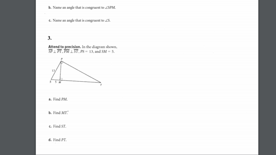 b. Name an angle that is congruent to ZSPM.
c. Name an angle that is congruent to ZS.
3.
Attend to precision. In the diagram shown,
SP 1 PT, PM 1 ST, PS = 13, and SM = 5.
13
S 5M
a. Find PM.
ь. Find MT:
c. Find ST.
d. Find PT.
