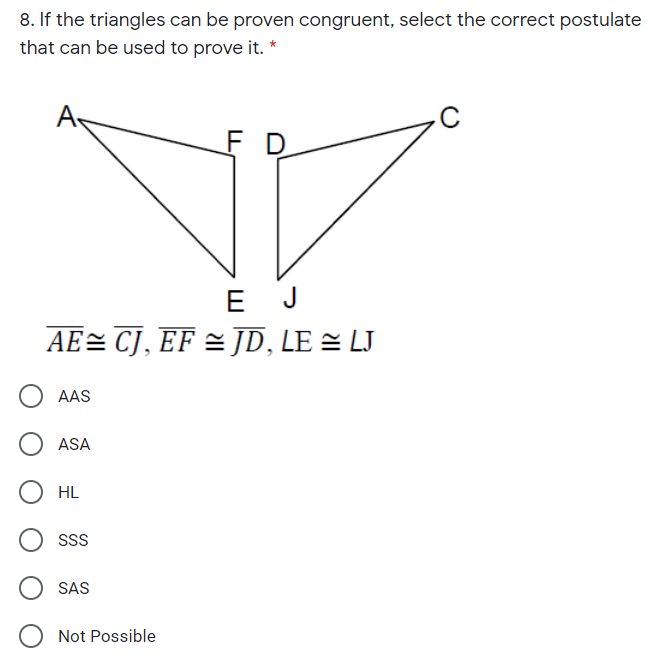 8. If the triangles can be proven congruent, select the correct postulate
that can be used to prove it. *
A
F D
E J
AE= CJ, EF = JD, LE = LJ
AAS
ASA
HL
SS
SAS
Not Possible
