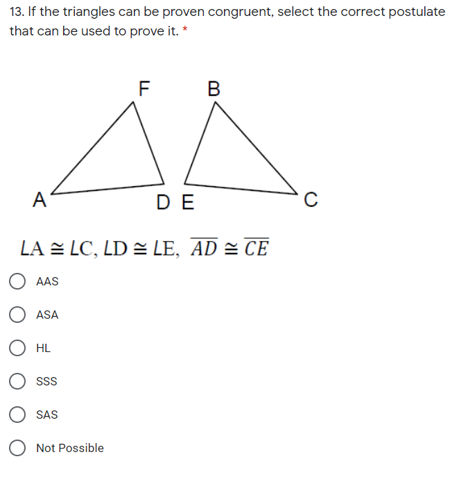 13. If the triangles can be proven congruent, select the correct postulate
that can be used to prove it. *
F
A
DE
LA = LC, LD = LE, AD = CE
AAS
ASA
HL
SSS
SAS
Not Possible
