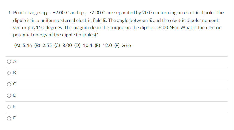 1. Point charges q1 = +2.00 C and q2 = -2.00 C are separated by 20.0 cm forming an electric dipole. The
dipole is in a uniform external electric field E. The angle between E and the electric dipole moment
vector p is 150 degrees. The magnitude of the torque on the dipole is 6.00 N-m. What is the electric
potential energy of the dipole (in joules)?
(A) 5.46 (B) 2.55 (C) 8.00 (D) 10.4 (E) 12.0 (F) zero
O A
O B
O E
O F
