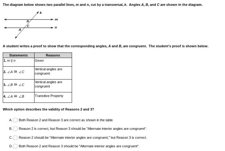 The diagram shows two parallel lines, \( m \) and \( n \), intersected by a transversal, \( k \). Angles \( A \), \( B \), and \( C \) are marked in the diagram.

A student has written a proof to demonstrate that the corresponding angles, \( A \) and \( B \), are congruent. The proof is outlined in the following table:

| Statements                       | Reasons                         |
|----------------------------------|---------------------------------|
| 1. \( m \parallel n \)           | Given                           |
| 2. \( \angle A \cong \angle C \) | Vertical angles are congruent   |
| 3. \( \angle B \cong \angle C \) | Vertical angles are congruent   |
| 4. \( \angle A \cong \angle B \) | Transitive Property             |

The task asks to evaluate the validity of Reasons 2 and 3:

A. Both Reason 2 and Reason 3 are correct as shown in the table.

B. Reason 2 is correct, but Reason 3 should be "Alternate interior angles are congruent".

C. Reason 2 should be "Alternate interior angles are congruent," but Reason 3 is correct.

D. Both Reason 2 and Reason 3 should be "Alternate interior angles are congruent".