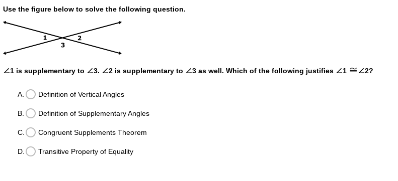 Use the figure below to solve the following question.
21 is supplementary to 23. 2 is supplementary to 23 as well. Which of the following justifies 1 2?
A.
Definition of Vertical Angles
В.
Definition of Supplementary Angles
C.
Congruent Supplements Theorem
D.
Transitive Property of Equality
