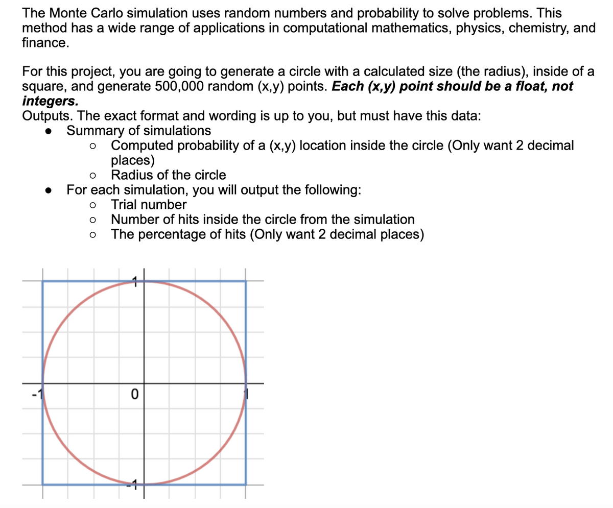 The Monte Carlo simulation uses random numbers and probability to solve problems. This
method has a wide range of applications in computational mathematics, physics, chemistry, and
finance.
For this project, you are going to generate a circle with a calculated size (the radius), inside of a
square, and generate 500,000 random (x,y) points. Each (x,y) point should be a float, not
integers.
Outputs. The exact format and wording is up to you, but must have this data:
Summary of simulations
Computed probability of a (x,y) location inside the circle (Only want 2 decimal
places)
Radius of the circle
For each simulation, you will output the following:
Trial number
Number of hits inside the circle from the simulation
The percentage of hits (Only want 2 decimal places)
